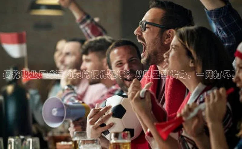 球速体育官方入口视觉中国揭秘职业足球运动员的偶像是谁？从明星到传奇，一网打尽！