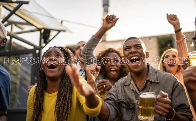 球速体育登录入口猫眼国际足球运动员选拔：如何在激烈竞争中脱颖而出？