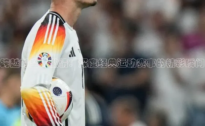 球速体育网址一径科技跨越时空的激情：深度经典运动赛事的精彩瞬间