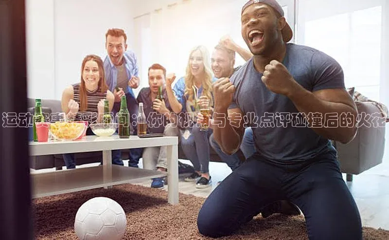 运动赛事精彩瞬间：你的视角与专业点评碰撞后的火花
