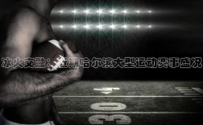 冰火交融：近期哈尔滨大型运动赛事盛况