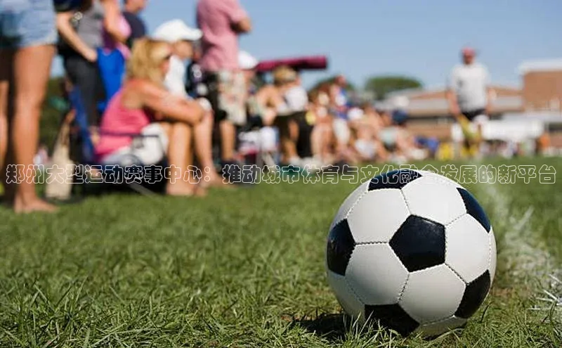 郑州大型运动赛事中心：推动城市体育与文化融合发展的新平台