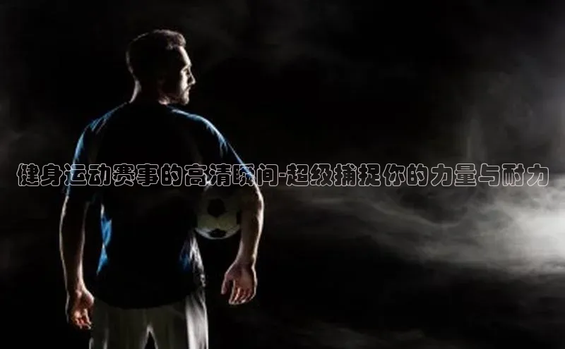 健身运动赛事的高清瞬间-超级捕捉你的力量与耐力